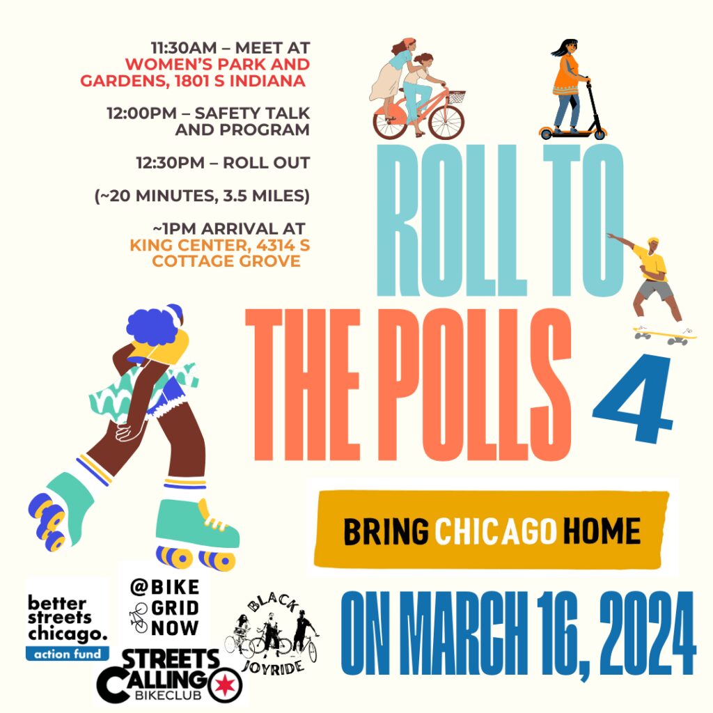 Roll to the Polls for Bring Chicago Home on March 16, 2024 with Better Streets Chicago Action Fund, Black JoyRide, Streets Calling, and Chicago, Bike Grid Now! 11:30am: meet at Women's Park and Gardens, 1801 S Indiana. 12:00pm: Safety talk and program. 12:30pm: Roll out. (around 20 minutes, 3.5 miles). 1pm arrival at King Center, 4314 S Cottage Grove.